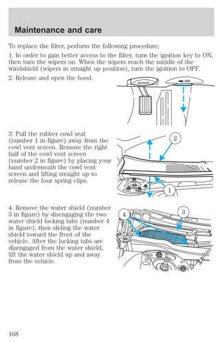 To replace the filter, perform the following procedure: 
1. In order to gain better access to the filter, turn the ignition key to ON, 
then turn the wipers on. When the wipers reach the middle of the 
windshield (wipers in straight up position), turn the ignition to OFF. 
2. Release and open the hood. 
3. Pull the rubber cowl seal 
(number 1 in figure) away from the 
cowl vent screen. Remove the right 
half of the cowl vent screen 
(number 2 in figure) by placing your 
hand underneath the cowl vent 
screen and lifting straight up to 
release the four spring clips. 
4. Remove the water shield (number 
3 in figure) by disengaging the two 
water shield locking tabs (number 4 
in figure), then sliding the water 
shield toward the front of the 
vehicle. After the locking tabs are 
disengaged from the water shield, 
lift the water shield up and away 
from the vehicle. 
BRAKE RELEASE HOOD 
2 
1 
4 3 
Maintenance and care 
168 
 