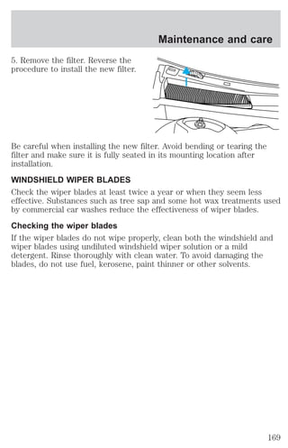 5. Remove the filter. Reverse the 
procedure to install the new filter. 
Maintenance and care 
Be careful when installing the new filter. Avoid bending or tearing the 
filter and make sure it is fully seated in its mounting location after 
installation. 
WINDSHIELD WIPER BLADES 
Check the wiper blades at least twice a year or when they seem less 
effective. Substances such as tree sap and some hot wax treatments used 
by commercial car washes reduce the effectiveness of wiper blades. 
Checking the wiper blades 
If the wiper blades do not wipe properly, clean both the windshield and 
wiper blades using undiluted windshield wiper solution or a mild 
detergent. Rinse thoroughly with clean water. To avoid damaging the 
blades, do not use fuel, kerosene, paint thinner or other solvents. 
169 
 