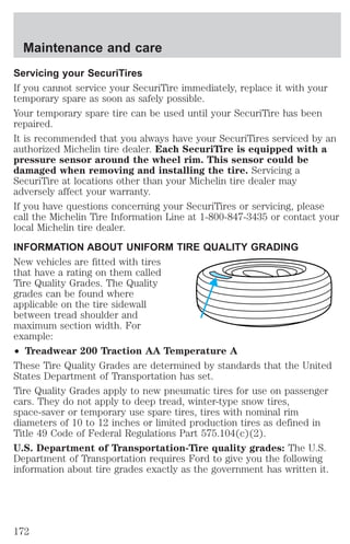 Maintenance and care 
Servicing your SecuriTires 
If you cannot service your SecuriTire immediately, replace it with your 
temporary spare as soon as safely possible. 
Your temporary spare tire can be used until your SecuriTire has been 
repaired. 
It is recommended that you always have your SecuriTires serviced by an 
authorized Michelin tire dealer. Each SecuriTire is equipped with a 
pressure sensor around the wheel rim. This sensor could be 
damaged when removing and installing the tire. Servicing a 
SecuriTire at locations other than your Michelin tire dealer may 
adversely affect your warranty. 
If you have questions concerning your SecuriTires or servicing, please 
call the Michelin Tire Information Line at 1-800-847-3435 or contact your 
local Michelin tire dealer. 
INFORMATION ABOUT UNIFORM TIRE QUALITY GRADING 
New vehicles are fitted with tires 
that have a rating on them called 
Tire Quality Grades. The Quality 
grades can be found where 
applicable on the tire sidewall 
between tread shoulder and 
maximum section width. For 
example: 
² Treadwear 200 Traction AA Temperature A 
These Tire Quality Grades are determined by standards that the United 
States Department of Transportation has set. 
Tire Quality Grades apply to new pneumatic tires for use on passenger 
cars. They do not apply to deep tread, winter-type snow tires, 
space-saver or temporary use spare tires, tires with nominal rim 
diameters of 10 to 12 inches or limited production tires as defined in 
Title 49 Code of Federal Regulations Part 575.104(c)(2). 
U.S. Department of Transportation-Tire quality grades: The U.S. 
Department of Transportation requires Ford to give you the following 
information about tire grades exactly as the government has written it. 
172 
 