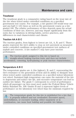 Maintenance and care 
Treadwear 
The treadwear grade is a comparative rating based on the wear rate of 
the tire when tested under controlled conditions on a specified 
government test course. For example, a tire graded 150 would wear one 
and one-half (1 1/2) times as well on the government course as a tire 
graded 100. The relative performance of tires depends upon the actual 
conditions of their use, however, and may depart significantly from the 
norm due to variations in driving habits, service practices, and 
differences in road characteristics and climate. 
Traction AA A B C 
The traction grades, from highest to lowest are AA, A, B, and C. Those 
grades represent the tire’s ability to stop on wet pavement as measured 
under controlled conditions on specified government test surfaces of 
asphalt and concrete. A tire marked C may have poor traction 
performance. 
The traction grade assigned to this tire is based on 
straight-ahead braking traction tests, and does not include 
acceleration, cornering, hydroplaning or peak traction characteristics. 
Temperature A B C 
The temperature grades are A (the highest), B, and C, representing the 
tire’s resistance to the generation of heat and its ability to dissipate heat 
when tested under controlled conditions on a specified indoor laboratory 
test wheel. Sustained high temperature can cause the material of the tire 
to degenerate and reduce tire life, and excessive temperature can lead to 
sudden tire failure. The grade C corresponds to a level of performance 
which all passenger car tires must meet under the Federal Motor Vehicle 
Safety Standard No. 109. Grades B and A represent higher levels of 
performance on the laboratory test wheel than the minimum required by 
law. 
The temperature grade for this tire is established for a tire that 
is properly inflated and not overloaded. Excessive speed, 
underinflation, or excessive loading, either separately or in 
combination, can cause heat buildup and possible tire failure. 
173 
 