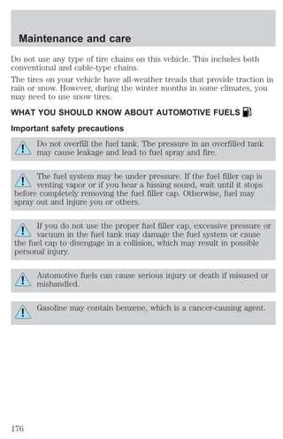 Maintenance and care 
Do not use any type of tire chains on this vehicle. This includes both 
conventional and cable-type chains. 
The tires on your vehicle have all-weather treads that provide traction in 
rain or snow. However, during the winter months in some climates, you 
may need to use snow tires. 
WHAT YOU SHOULD KNOW ABOUT AUTOMOTIVE FUELS 
Important safety precautions 
Do not overfill the fuel tank. The pressure in an overfilled tank 
may cause leakage and lead to fuel spray and fire. 
The fuel system may be under pressure. If the fuel filler cap is 
venting vapor or if you hear a hissing sound, wait until it stops 
before completely removing the fuel filler cap. Otherwise, fuel may 
spray out and injure you or others. 
If you do not use the proper fuel filler cap, excessive pressure or 
vacuum in the fuel tank may damage the fuel system or cause 
the fuel cap to disengage in a collision, which may result in possible 
personal injury. 
Automotive fuels can cause serious injury or death if misused or 
mishandled. 
Gasoline may contain benzene, which is a cancer-causing agent. 
176 
 