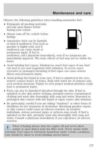 Maintenance and care 
Observe the following guidelines when handling automotive fuel: 
² Extinguish all smoking materials 
and any open flames before 
fueling your vehicle. 
² Always turn off the vehicle before 
fueling. 
² Automotive fuels can be harmful 
or fatal if swallowed. Fuel such as 
gasoline is highly toxic and if 
swallowed can cause death or 
permanent injury. If fuel is 
swallowed, call a physician immediately, even if no symptoms are 
immediately apparent. The toxic effects of fuel may not be visible for 
hours. 
² Avoid inhaling fuel vapors. Inhaling too much fuel vapor of any kind 
can lead to eye and respiratory tract irritation. In severe cases, 
excessive or prolonged breathing of fuel vapor can cause serious 
illness and permanent injury. 
² Avoid getting fuel liquid in your eyes. If fuel is splashed in the eyes, 
remove contact lenses (if worn), flush with water for 15 minutes and 
seek medical attention. Failure to seek proper medical attention could 
lead to permanent injury. 
² Fuels can also be harmful if absorbed through the skin. If fuel is 
splashed on the skin and/or clothing, promptly remove contaminated 
clothing and wash skin thoroughly with soap and water. Repeated or 
prolonged skin contact with fuel liquid or vapor causes skin irritation. 
² Be particularly careful if you are taking “Antabuse” or other forms of 
disulfiram for the treatment of alcoholism. Breathing gasoline vapors, 
or skin contact could cause an adverse reaction. In sensitive 
individuals, serious personal injury or sickness may result. If fuel is 
splashed on the skin, promptly wash skin thoroughly with soap and 
water. Consult a physician immediately if you experience an adverse 
reaction. 
When refueling always shut the engine off and never allow 
sparks or open flames near the filler neck. Never smoke while 
refueling. Fuel vapor is extremely hazardous under certain conditions. 
Care should be taken to avoid inhaling excess fumes. 
177 
 