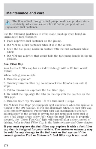 Maintenance and care 
The flow of fuel through a fuel pump nozzle can produce static 
electricity, which can cause a fire if fuel is pumped into an 
ungrounded fuel container. 
Use the following guidelines to avoid static build-up when filling an 
ungrounded fuel container: 
² Place approved fuel container on the ground. 
² DO NOT fill a fuel container while it is in the vehicle. 
² Keep the fuel pump nozzle in contact with the fuel container while 
filling. 
² DO NOT use a device that would hold the fuel pump handle in the fill 
position. 
Fuel Filler Cap 
Your fuel tank filler cap has an indexed design with a 1/8 turn on/off 
feature. 
When fueling your vehicle: 
1. Turn the engine off. 
2. Carefully turn the filler cap counterclockwise 1/8 of a turn until it 
stops. 
3. Pull to remove the cap from the fuel filler pipe. 
4. To install the cap, align the tabs on the cap with the notches on the 
filler pipe. 
5. Turn the filler cap clockwise 1/8 of a turn until it stops. 
The “Check Fuel Cap” (if equipped) light illuminates when the ignition is 
turned to the ON position. It will also illuminate when the fuel filler cap 
is not properly installed. Proper fuel filler cap installation is checked 
automatically as the vehicle is driven, but not until after some fuel is 
used (fuel guage drops below full). Once the fuel filler cap is properly 
secured, the “Check Fuel Cap” light will turn off after a short period of 
driving. Refer to Fuel Filler Cap in the Maintenance and Care chapter. 
If you must replace the fuel filler cap, replace it with a fuel filler 
cap that is designed for your vehicle. The customer warranty may 
be void for any damage to the fuel tank or fuel system if the 
correct genuine Ford or Motorcraft fuel filler cap is not used. 
178 
 