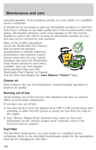 Maintenance and care 
unleaded gasoline. If the problems persist, see your dealer or a qualified 
service technician. 
It should not be necessary to add any aftermarket products to your fuel 
tank if you continue to use high quality fuel of the recommended octane 
rating. Aftermarket products could cause damage to the fuel system. 
Repairs to correct the effects of using an aftermarket product in your 
fuel may not be covered by your warranty. 
Many of the world’s automakers 
issued the World-wide Fuel Charter 
that recommends gasoline 
specifications to provide improved 
performance and emission control 
system protection for your vehicle. 
Gasolines that meet the World-wide 
Fuel Charter should be used when 
available. Ask your fuel supplier 
about gasolines that meet the 
World-wide Fuel Charter. In Canada, 
look for fuels that display the Auto Makers’ Choicey logo. 
Cleaner air 
Ford endorses the use of reformulated “cleaner-burning” gasolines to 
improve air quality. 
Running out of fuel 
Avoid running out of fuel because this situation may have an adverse 
affect on powertrain components. 
If you have run out of fuel: 
² You may need to cycle the ignition from OFF to ON several times after 
refueling, to allow the fuel system to pump the fuel from the tank to 
the engine. 
² Your “Service Engine Soon” indicator may come on. For more 
information on the “Service Engine Soon” indicator, refer to the 
Instrumentation chapter. 
Fuel Filter 
For fuel filter replacement, see your dealer or a qualified service 
technician. Refer to the scheduled maintenance guide for the appropriate 
intervals for changing the fuel filter. 
180 
 