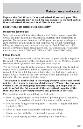 Maintenance and care 
Replace the fuel filter with an authorized Motorcraft part. The 
customer warranty may be void for any damage to the fuel system 
if an authorized Motorcraft fuel filter is not used. 
ESSENTIALS OF GOOD FUEL ECONOMY 
Measuring techniques 
Your best source of information about actual fuel economy is you, the 
driver. You must gather information as accurately and consistently as 
possible. Fuel expense, frequency of fillups or fuel gauge readings are 
NOT accurate as a measure of fuel economy. We do not recommend 
taking fuel economy measurements during the first 1 600 km (1 000 
miles) of driving (engine break-in period). You will get a more accurate 
measurement after 3 000 km–5 000 km (2 000 miles-3 000 miles). 
Filling the tank 
The advertised fuel capacity of the fuel tank on your vehicle is equal to 
the rated refill capacity of the fuel tank as listed in the Refill Capacities 
section of the Capacities and specifications chapter. 
The advertised capacity is the amount of the indicated capacity and the 
empty reserve combined. Indicated capacity is the difference in the 
amount of fuel in a full tank and a tank when the fuel gauge indicates 
empty. Empty reserve is the small amount of fuel remaining in the fuel 
tank after the fuel gauge indicates empty. 
The amount of usable fuel in the empty reserve varies and should 
not be relied upon to increase driving range. When refueling your 
vehicle after the fuel gauge indicates empty, you might not be 
able to refuel the full amount of the advertised capacity of the 
fuel tank due to the empty reserve still present in the tank. 
For consistent results when filling the fuel tank: 
² Turn the engine/ignition switch to the off position prior to refueling, 
an error in the reading will result if the engine is left running. 
² Use the same filling rate setting (low — medium — high) each time 
the tank is filled. 
² Allow no more than 2 automatic click-offs when filling. 
² Always use fuel with the recommended octane rating. 
² Use a known quality gasoline, preferably a national brand. 
181 
 