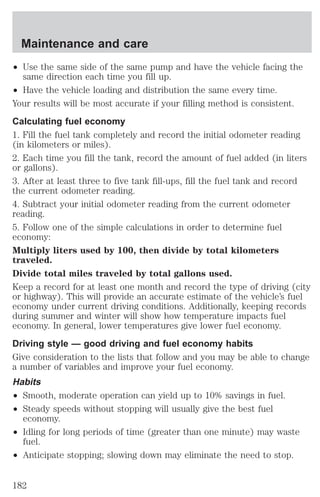 Maintenance and care 
² Use the same side of the same pump and have the vehicle facing the 
same direction each time you fill up. 
² Have the vehicle loading and distribution the same every time. 
Your results will be most accurate if your filling method is consistent. 
Calculating fuel economy 
1. Fill the fuel tank completely and record the initial odometer reading 
(in kilometers or miles). 
2. Each time you fill the tank, record the amount of fuel added (in liters 
or gallons). 
3. After at least three to five tank fill-ups, fill the fuel tank and record 
the current odometer reading. 
4. Subtract your initial odometer reading from the current odometer 
reading. 
5. Follow one of the simple calculations in order to determine fuel 
economy: 
Multiply liters used by 100, then divide by total kilometers 
traveled. 
Divide total miles traveled by total gallons used. 
Keep a record for at least one month and record the type of driving (city 
or highway). This will provide an accurate estimate of the vehicle’s fuel 
economy under current driving conditions. Additionally, keeping records 
during summer and winter will show how temperature impacts fuel 
economy. In general, lower temperatures give lower fuel economy. 
Driving style — good driving and fuel economy habits 
Give consideration to the lists that follow and you may be able to change 
a number of variables and improve your fuel economy. 
Habits 
² Smooth, moderate operation can yield up to 10% savings in fuel. 
² Steady speeds without stopping will usually give the best fuel 
economy. 
² Idling for long periods of time (greater than one minute) may waste 
fuel. 
² Anticipate stopping; slowing down may eliminate the need to stop. 
182 
 