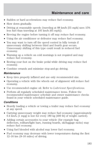 ² Sudden or hard accelerations may reduce fuel economy. 
² Slow down gradually. 
² Driving at reasonable speeds (traveling at 88 km/h [55 mph] uses 15% 
less fuel than traveling at 105 km/h [65 mph]). 
² Revving the engine before turning it off may reduce fuel economy. 
² Using the air conditioner or defroster may reduce fuel economy. 
² You may want to turn off the speed control in hilly terrain if 
unnecessary shifting between third and fourth gear occurs. 
Unnecessary shifting of this type could result in reduced fuel 
economy. 
² Warming up a vehicle on cold mornings is not required and may 
reduce fuel economy. 
² Resting your foot on the brake pedal while driving may reduce fuel 
economy. 
² Combine errands and minimize stop-and-go driving. 
Maintenance 
² Keep tires properly inflated and use only recommended size. 
² Operating a vehicle with the wheels out of alignment will reduce fuel 
economy. 
² Use recommended engine oil. Refer to Lubricant Specifications. 
² Perform all regularly scheduled maintenance items. Follow the 
recommended maintenance schedule and owner maintenance checks 
found in your vehicle scheduled maintenance guide. 
Conditions 
² Heavily loading a vehicle or towing a trailer may reduce fuel economy 
at any speed. 
² Carrying unnecessary weight may reduce fuel economy (approximately 
0.4 km/L [1 mpg] is lost for every 180 kg [400 lb] of weight carried). 
² Adding certain accessories to your vehicle (for example bug 
deflectors, rollbars/light bars, running boards, ski/luggage racks) may 
reduce fuel economy. 
² Using fuel blended with alcohol may lower fuel economy. 
² Fuel economy may decrease with lower temperatures during the first 
12–16 km (8–10 miles) of driving. 
Maintenance and care 
183 
 
