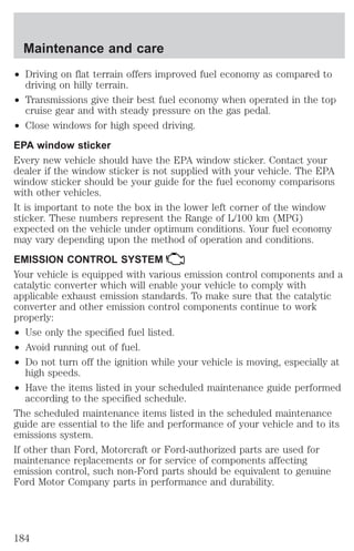 Maintenance and care 
² Driving on flat terrain offers improved fuel economy as compared to 
driving on hilly terrain. 
² Transmissions give their best fuel economy when operated in the top 
cruise gear and with steady pressure on the gas pedal. 
² Close windows for high speed driving. 
EPA window sticker 
Every new vehicle should have the EPA window sticker. Contact your 
dealer if the window sticker is not supplied with your vehicle. The EPA 
window sticker should be your guide for the fuel economy comparisons 
with other vehicles. 
It is important to note the box in the lower left corner of the window 
sticker. These numbers represent the Range of L/100 km (MPG) 
expected on the vehicle under optimum conditions. Your fuel economy 
may vary depending upon the method of operation and conditions. 
EMISSION CONTROL SYSTEM 
Your vehicle is equipped with various emission control components and a 
catalytic converter which will enable your vehicle to comply with 
applicable exhaust emission standards. To make sure that the catalytic 
converter and other emission control components continue to work 
properly: 
² Use only the specified fuel listed. 
² Avoid running out of fuel. 
² Do not turn off the ignition while your vehicle is moving, especially at 
high speeds. 
² Have the items listed in your scheduled maintenance guide performed 
according to the specified schedule. 
The scheduled maintenance items listed in the scheduled maintenance 
guide are essential to the life and performance of your vehicle and to its 
emissions system. 
If other than Ford, Motorcraft or Ford-authorized parts are used for 
maintenance replacements or for service of components affecting 
emission control, such non-Ford parts should be equivalent to genuine 
Ford Motor Company parts in performance and durability. 
184 
 
