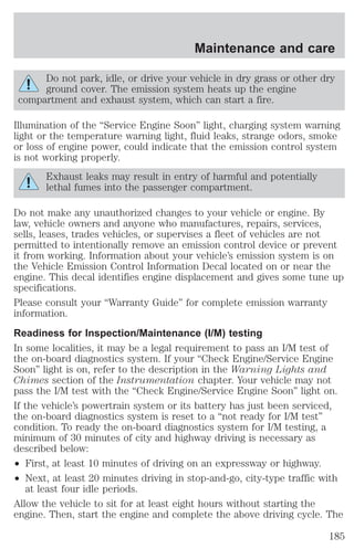 Maintenance and care 
Do not park, idle, or drive your vehicle in dry grass or other dry 
ground cover. The emission system heats up the engine 
compartment and exhaust system, which can start a fire. 
Illumination of the “Service Engine Soon” light, charging system warning 
light or the temperature warning light, fluid leaks, strange odors, smoke 
or loss of engine power, could indicate that the emission control system 
is not working properly. 
Exhaust leaks may result in entry of harmful and potentially 
lethal fumes into the passenger compartment. 
Do not make any unauthorized changes to your vehicle or engine. By 
law, vehicle owners and anyone who manufactures, repairs, services, 
sells, leases, trades vehicles, or supervises a fleet of vehicles are not 
permitted to intentionally remove an emission control device or prevent 
it from working. Information about your vehicle’s emission system is on 
the Vehicle Emission Control Information Decal located on or near the 
engine. This decal identifies engine displacement and gives some tune up 
specifications. 
Please consult your “Warranty Guide” for complete emission warranty 
information. 
Readiness for Inspection/Maintenance (I/M) testing 
In some localities, it may be a legal requirement to pass an I/M test of 
the on-board diagnostics system. If your “Check Engine/Service Engine 
Soon” light is on, refer to the description in the Warning Lights and 
Chimes section of the Instrumentation chapter. Your vehicle may not 
pass the I/M test with the “Check Engine/Service Engine Soon” light on. 
If the vehicle’s powertrain system or its battery has just been serviced, 
the on-board diagnostics system is reset to a “not ready for I/M test” 
condition. To ready the on-board diagnostics system for I/M testing, a 
minimum of 30 minutes of city and highway driving is necessary as 
described below: 
² First, at least 10 minutes of driving on an expressway or highway. 
² Next, at least 20 minutes driving in stop-and-go, city-type traffic with 
at least four idle periods. 
Allow the vehicle to sit for at least eight hours without starting the 
engine. Then, start the engine and complete the above driving cycle. The 
185 
 