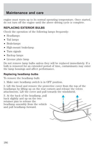 Maintenance and care 
engine must warm up to its normal operating temperature. Once started, 
do not turn off the engine until the above driving cycle is complete. 
REPLACING EXTERIOR BULBS 
Check the operation of the following lamps frequently: 
² Headlamps 
² Tail lamps 
² Brakelamps 
² High-mount brakelamp 
² Turn signals 
² Backup lamps 
² License plate lamp 
Do not remove lamp bulbs unless they will be replaced immediately. If a 
bulb is removed for an extended period of time, contaminants may enter 
the lamp housings and affect performance. 
Replacing headlamp bulbs 
To remove the headlamp bulb: 
1. Make sure headlamp switch is in OFF position. 
2. Lift the hood and remove the protective cover from the top of the 
headlamps by lifting up on the rear corners and release the velcro 
attachments. Lift the cover and pull towards the windshield. 
3. At the back of the headlamp, pull 
back slightly and up on the two 
retainer pins to release the 
headlamp assembly from the vehicle 
and pull headlamp forward. 
186 
 