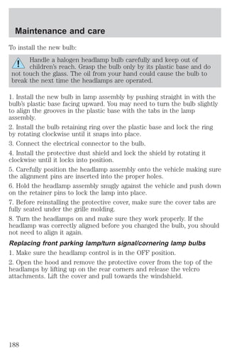 Maintenance and care 
To install the new bulb: 
Handle a halogen headlamp bulb carefully and keep out of 
children’s reach. Grasp the bulb only by its plastic base and do 
not touch the glass. The oil from your hand could cause the bulb to 
break the next time the headlamps are operated. 
1. Install the new bulb in lamp assembly by pushing straight in with the 
bulb’s plastic base facing upward. You may need to turn the bulb slightly 
to align the grooves in the plastic base with the tabs in the lamp 
assembly. 
2. Install the bulb retaining ring over the plastic base and lock the ring 
by rotating clockwise until it snaps into place. 
3. Connect the electrical connector to the bulb. 
4. Install the protective dust shield and lock the shield by rotating it 
clockwise until it locks into position. 
5. Carefully position the headlamp assembly onto the vehicle making sure 
the alignment pins are inserted into the proper holes. 
6. Hold the headlamp assembly snugly against the vehicle and push down 
on the retainer pins to lock the lamp into place. 
7. Before reinstalling the protective cover, make sure the cover tabs are 
fully seated under the grille molding. 
8. Turn the headlamps on and make sure they work properly. If the 
headlamp was correctly aligned before you changed the bulb, you should 
not need to align it again. 
Replacing front parking lamp/turn signal/cornering lamp bulbs 
1. Make sure the headlamp control is in the OFF position. 
2. Open the hood and remove the protective cover from the top of the 
headlamps by lifting up on the rear corners and release the velcro 
attachments. Lift the cover and pull towards the windshield. 
188 
 
