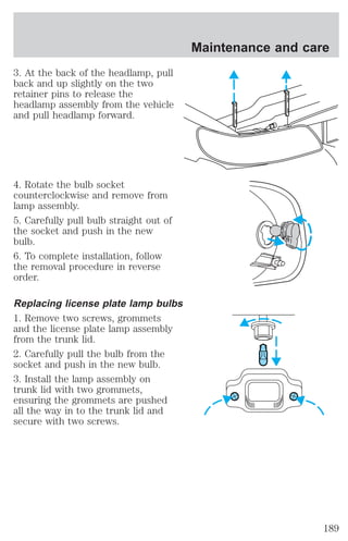 3. At the back of the headlamp, pull 
back and up slightly on the two 
retainer pins to release the 
headlamp assembly from the vehicle 
and pull headlamp forward. 
4. Rotate the bulb socket 
counterclockwise and remove from 
lamp assembly. 
5. Carefully pull bulb straight out of 
the socket and push in the new 
bulb. 
6. To complete installation, follow 
the removal procedure in reverse 
order. 
Replacing license plate lamp bulbs 
1. Remove two screws, grommets 
and the license plate lamp assembly 
from the trunk lid. 
2. Carefully pull the bulb from the 
socket and push in the new bulb. 
3. Install the lamp assembly on 
trunk lid with two grommets, 
ensuring the grommets are pushed 
all the way in to the trunk lid and 
secure with two screws. 
Maintenance and care 
189 
 