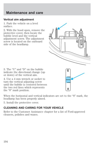 Vertical aim adjustment 
1. Park the vehicle on a level 
surface. 
2. With the hood open, remove the 
protective cover, then locate the 
bubble level and the vertical 
adjustment screw. The adjustment 
screw is located on the outboard 
side of the headlamp. 
D 
U 
3. The “U” and “D” on the bubble 
indicate the directional change (up 
or down) of the vertical aim. 
4. Use a 4 mm wrench or socket to 
turn the vertical adjusting screw 
until the bubble is centered between 
the two red lines which represents 
the “0” mark position. 
When the horizontal and vertical indicators are set to the “0” mark, the 
headlamp has been properly aimed. 
5. Install the protective cover. 
CLEANING AND CARING FOR YOUR VEHICLE 
Refer to the Customer Assistance chapter for a list of Ford-approved 
cleaners, polishes and waxes. 
D 
U 
Maintenance and care 
194 
 