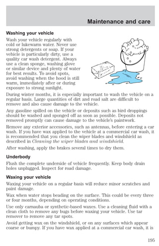 Maintenance and care 
Washing your vehicle 
Wash your vehicle regularly with 
cold or lukewarm water. Never use 
strong detergents or soap. If your 
vehicle is particularly dirty, use a 
quality car wash detergent. Always 
use a clean sponge, washing glove 
or similar device and plenty of water 
for best results. To avoid spots, 
avoid washing when the hood is still 
warm, immediately after or during 
exposure to strong sunlight. 
During winter months, it is especially important to wash the vehicle on a 
regular basis. Large quantities of dirt and road salt are difficult to 
remove and also cause damage to the vehicle. 
Any gasoline spilled on the vehicle or deposits such as bird droppings 
should be washed and sponged off as soon as possible. Deposits not 
removed promptly can cause damage to the vehicle’s paintwork. 
Remove any exterior accessories, such as antennas, before entering a car 
wash. If you have wax applied to the vehicle at a commercial car wash, it 
is recommended that you clean the wiper blades and windshield as 
described in Cleaning the wiper blades and windshield. 
After washing, apply the brakes several times to dry them. 
Underbody 
Flush the complete underside of vehicle frequently. Keep body drain 
holes unplugged. Inspect for road damage. 
Waxing your vehicle 
Waxing your vehicle on a regular basis will reduce minor scratches and 
paint damage. 
Wax when water stops beading on the surface. This could be every three 
or four months, depending on operating conditions. 
Use only carnauba or synthetic-based waxes. Use a cleaning fluid with a 
clean cloth to remove any bugs before waxing your vehicle. Use tar 
remover to remove any tar spots. 
Avoid getting wax on the windshield, or on any surfaces which appear 
coarse or bumpy. If you have wax applied at a commercial car wash, it is 
195 
 