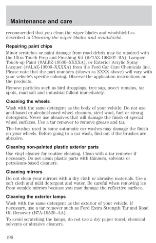 Maintenance and care 
recommended that you clean the wiper blades and windshield as 
described in Cleaning the wiper blades and windshield. 
Repairing paint chips 
Minor scratches or paint damage from road debris may be repaired with 
the Ultra Touch Prep and Finishing Kit (#F7AZ-19K507–BA), Lacquer 
Touch-up Paint (#ALBZ-19500–XXXXA), or Exterior Acrylic Spray 
Lacquer (#ALAZ-19500–XXXXA) from the Ford Car Care Chemicals line. 
Please note that the part numbers (shown as XXXX above) will vary with 
your vehicle’s specific coloring. Observe the application instructions on 
the products. 
Remove particles such as bird droppings, tree sap, insect remains, tar 
spots, road salt and industrial fallout immediately. 
Cleaning the wheels 
Wash with the same detergent as the body of your vehicle. Do not use 
acid-based or alcohol-based wheel cleaners, steel wool, fuel or strong 
detergents. Never use abrasives that will damage the finish of special 
wheel surfaces. Use a tar remover to remove grease and tar. 
The brushes used in some automatic car washes may damage the finish 
on your wheels. Before going to a car wash, find out if the brushes are 
abrasive. 
Cleaning non-painted plastic exterior parts 
Use vinyl cleaner for routine cleaning. Clean with a tar remover if 
necessary. Do not clean plastic parts with thinners, solvents or 
petroleum-based cleaners. 
Cleaning mirrors 
Do not clean your mirrors with a dry cloth or abrasive materials. Use a 
soft cloth and mild detergent and water. Be careful when removing ice 
from outside mirrors because you may damage the reflective surface. 
Cleaning the exterior lamps 
Wash with the same detergent as the exterior of your vehicle. If 
necessary, use a tar remover such as Ford Extra Strength Tar and Road 
Oil Remover (B7A-19520–AA). 
To avoid scratching the lamps, do not use a dry paper towel, chemical 
solvents or abrasive cleaners. 
196 
 