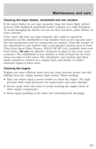 Maintenance and care 
Cleaning the wiper blades, windshield and rear window 
If the wiper blades do not wipe properly, clean the wiper blade rubber 
element with undiluted windshield washer solution or a mild detergent. 
To avoid damaging the blades, do not use fuel, kerosene, paint thinner or 
other solvents. 
If the wiper still does not wipe properly, this could be caused by 
substances on the windshield or rear window such as tree sap and some 
hot wax treatments used by commercial car washes. Clean the outside of 
the windshield or rear window with a non-abrasive cleaner such as Ford 
Ultra-Clear Spray Glass Cleaner, (E4AZ-19C507–AA), available from your 
Ford Dealer. Do not use abrasive cleansers on glass as they may cause 
scratches. The windshield or rear window is clean if beads do not form 
when you rinse it with water. The windshield, rear window and wiper 
blades should be cleaned on a regular basis, and blades or rubber 
elements replaced when worn. 
Cleaning the engine 
Engines are more efficient when they are clean because grease and dirt 
buildup keep the engine warmer than normal. When washing: 
² Take care when using a power washer to clean the engine. The high 
pressure fluid could penetrate the sealed parts and cause damage. 
² Do not spray with cold water to avoid cracking the engine block or 
other engine components. 
² Never apply anything to the drive belt (including belt dressing). 
197 
 