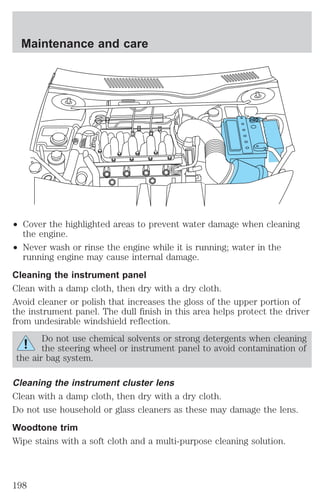 Maintenance and care 
² Cover the highlighted areas to prevent water damage when cleaning 
the engine. 
² Never wash or rinse the engine while it is running; water in the 
running engine may cause internal damage. 
Cleaning the instrument panel 
Clean with a damp cloth, then dry with a dry cloth. 
Avoid cleaner or polish that increases the gloss of the upper portion of 
the instrument panel. The dull finish in this area helps protect the driver 
from undesirable windshield reflection. 
Do not use chemical solvents or strong detergents when cleaning 
the steering wheel or instrument panel to avoid contamination of 
the air bag system. 
Cleaning the instrument cluster lens 
Clean with a damp cloth, then dry with a dry cloth. 
Do not use household or glass cleaners as these may damage the lens. 
Woodtone trim 
Wipe stains with a soft cloth and a multi-purpose cleaning solution. 
198 
 