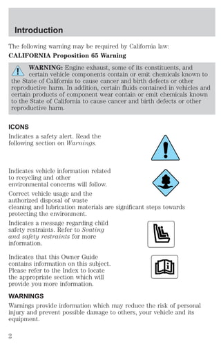 Introduction 
The following warning may be required by California law: 
CALIFORNIA Proposition 65 Warning 
WARNING: Engine exhaust, some of its constituents, and 
certain vehicle components contain or emit chemicals known to 
the State of California to cause cancer and birth defects or other 
reproductive harm. In addition, certain fluids contained in vehicles and 
certain products of component wear contain or emit chemicals known 
to the State of California to cause cancer and birth defects or other 
reproductive harm. 
ICONS 
Indicates a safety alert. Read the 
following section on Warnings. 
Indicates vehicle information related 
to recycling and other 
environmental concerns will follow. 
Correct vehicle usage and the 
authorized disposal of waste 
cleaning and lubrication materials are significant steps towards 
protecting the environment. 
Indicates a message regarding child 
safety restraints. Refer to Seating 
and safety restraints for more 
information. 
Indicates that this Owner Guide 
contains information on this subject. 
Please refer to the Index to locate 
the appropriate section which will 
provide you more information. 
WARNINGS 
Warnings provide information which may reduce the risk of personal 
injury and prevent possible damage to others, your vehicle and its 
equipment. 
2 
 