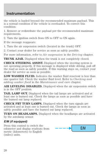 the vehicle is loaded beyond the recommended maximum payload. This 
is a normal condition if the vehicle is overloaded. To correct this 
condition: 
1. Remove or redistribute the payload per the recommended maximum 
requirements. 
2. Turn the ignition switch from ON to OFF to ON again. 
If the message reappears: 
1. Turn the air suspension switch (located in the trunk) OFF. 
2. Contact your dealer for service as soon as safely possible. 
For more information, refer to Air suspension in the Driving chapter. 
TRUNK AJAR. Displayed when the trunk is not completely closed. 
CHECK STEERING ASSIST. Displayed when the steering system is 
not operating properly. If this message is displayed while driving, pull off 
the road as soon as safely possible. If this warning stays on, contact your 
dealer for service as soon as possible. 
LOW WASHER FLUID. Indicates the washer fluid reservoir is less than 
one quarter full. Check the washer fluid level. Refer to Checking and 
adding washer fluid in the Maintenance and care chapter. 
AIR LEVELING DISABLED. Displayed when the air suspension switch 
is in the OFF position. 
TAIL LAMP OUT. Displayed when the tail lamps are activated and at 
least one is burned out. Check the lamps as soon as possible and have 
the burned out lamp replaced. 
CHECK FRT TURN LAMPS. Displayed when the turn signals are 
activated and at least one is burned out. Check the lamps as soon as 
safely possible and have the burned out lamp replaced. 
TURN ON HEADLAMPS. Displayed when the headlamps are activated 
by the autolamp sensor. 
E/M (if equipped) 
Press this control to switch the 
odometer and display readouts from 
E/M 
metric (kilometers) to English 
(miles) units. 
Instrumentation 
20 
 