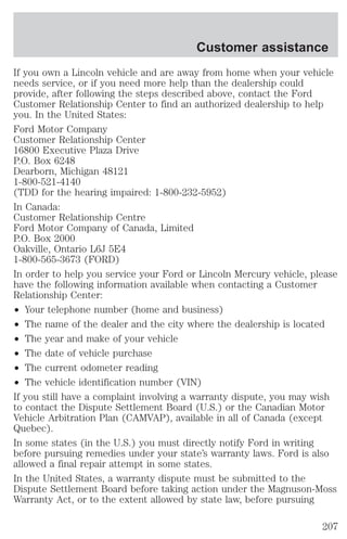 Customer assistance 
If you own a Lincoln vehicle and are away from home when your vehicle 
needs service, or if you need more help than the dealership could 
provide, after following the steps described above, contact the Ford 
Customer Relationship Center to find an authorized dealership to help 
you. In the United States: 
Ford Motor Company 
Customer Relationship Center 
16800 Executive Plaza Drive 
P.O. Box 6248 
Dearborn, Michigan 48121 
1-800-521-4140 
(TDD for the hearing impaired: 1-800-232-5952) 
In Canada: 
Customer Relationship Centre 
Ford Motor Company of Canada, Limited 
P.O. Box 2000 
Oakville, Ontario L6J 5E4 
1-800-565-3673 (FORD) 
In order to help you service your Ford or Lincoln Mercury vehicle, please 
have the following information available when contacting a Customer 
Relationship Center: 
² Your telephone number (home and business) 
² The name of the dealer and the city where the dealership is located 
² The year and make of your vehicle 
² The date of vehicle purchase 
² The current odometer reading 
² The vehicle identification number (VIN) 
If you still have a complaint involving a warranty dispute, you may wish 
to contact the Dispute Settlement Board (U.S.) or the Canadian Motor 
Vehicle Arbitration Plan (CAMVAP), available in all of Canada (except 
Quebec). 
In some states (in the U.S.) you must directly notify Ford in writing 
before pursuing remedies under your state’s warranty laws. Ford is also 
allowed a final repair attempt in some states. 
In the United States, a warranty dispute must be submitted to the 
Dispute Settlement Board before taking action under the Magnuson-Moss 
Warranty Act, or to the extent allowed by state law, before pursuing 
207 
 