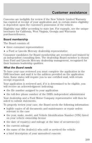 Customer assistance 
Concerns are ineligible for review if the New Vehicle Limited Warranty 
has expired at receipt of your application and, in certain states eligibility 
is dependent upon the customer’s possession of the vehicle. 
Eligibility may differ according to state law. For example, see the unique 
brochures for California, West Virginia, Georgia and Wisconsin 
purchasers/lessees. 
Board membership 
The Board consists of: 
² three consumer representatives 
² a Ford or Lincoln Mercury dealership representative 
Consumer candidates for Board membership are recruited and trained by 
an independent consulting firm. The dealership Board member is chosen 
from Ford and Lincoln Mercury dealership management, recognized for 
their business leadership qualities. 
What the Board needs 
To have your case reviewed you must complete the application in the 
DSB brochure and mail it to the address provided on the application 
form. Some states will require you to use certified mail, with return 
receipt requested. 
Your application is reviewed and, if it is determined to be eligible, you 
will receive an acknowledgment indicating: 
² the file number assigned to your application 
² the toll-free phone number of the DSB’s independent administrator 
Your dealership and a Ford Motor Company representative will then be 
asked to submit statements. 
To properly review your case, the Board needs the following information: 
² legible copies of all documents and maintenance or repair orders 
relevant to the case 
² the year, make, model, and Vehicle Identification Number (VIN) listed 
on your vehicle ownership license 
² the date of repair(s) and mileage at the time of occurrence(s) 
² the current mileage 
² the name of the dealer(s) who sold or serviced the vehicle 
² a brief description of your unresolved concern 
209 
 