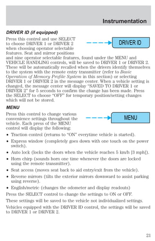 Instrumentation 
DRIVER ID (if equipped) 
Press this control and use SELECT 
to choose DRIVER 1 or DRIVER 2 
when choosing operator selectable 
features. Seat and mirror positions 
and nine operator selectable features, found under the MENU and 
VEHICLE HANDLING controls, will be saved to DRIVER 1 or DRIVER 2. 
These will be automatically recalled when the drivers identify themselves 
to the system with the remote entry transmitter (refer to Basic 
Operation of Memory Profile System in this section) or selecting 
DRIVER 1 or DRIVER 2 in the message center. When a vehicle setting is 
changed, the message center will display “SAVED TO DRIVER 1 or 
DRIVER 2” for 5 seconds to confirm the change has been made. Press 
the SELECT to choose “OFF” for temporary position/setting changes 
which will not be stored. 
MENU 
Press this control to change various 
convenience settings throughout the 
vehicle. Each press of the MENU 
control will display the following: 
² Traction control (returns to “ON” everytime vehicle is started). 
² Express window (completely goes down with one touch on the power 
switch). 
DRIVER ID 
MENU 
² Auto lock (locks the doors when the vehicle reaches 5 km/h [3 mph]). 
² Horn chirp (sounds horn one time whenever the doors are locked 
using the remote transmitter). 
² Seat access (moves seat back to aid entry/exit from the vehicle). 
² Reverse mirrors (tilts the exterior mirrors downward to assist parking 
using reverse). 
² English/metric (changes the odometer and display readouts) 
Press the SELECT control to change the settings to ON or OFF. 
These settings will be saved to the vehicle not individualized settings. 
Vehicles equipped with the DRIVER ID control, the settings will be saved 
to DRIVER 1 or DRIVER 2. 
21 
 