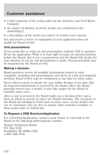 Customer assistance 
² a brief summary of the action taken by the dealer(s) and Ford Motor 
Company 
² the names (if known) of all the people you contacted at the 
dealership(s) 
² a description of the action you expect to resolve your concern 
You will receive a letter of explanation if your application does not 
qualify for Board review. 
Oral presentations 
If you would like to make an oral presentation, indicate YES to question 
#6 on the application. While it is your right to make an oral presentation 
before the Board, this is not a requirement and the Board will decide the 
case whether or not an oral presentation is made. Oral presentation may 
be requested by the Board as well. 
Making a decision 
Board members review all available information related to each 
complaint, including oral presentations, and arrive at a fair and impartial 
decision. Board review may be terminated at any time by either party. 
Every effort is made to decide the case within 40 days of the date that 
all requested information is received by the Board. Since the Board 
generally meets once a month, it may take longer for the Board to 
consider some cases. 
After a case is reviewed, the Board mails you a decision letter and a 
form on which to accept or reject the Board’s decision. The decisions of 
the Board are binding on Ford (and, in some cases, on the dealer) but 
not on consumers who are free to pursue other remedies available to 
them under state or federal law. 
To Request a DSB Brochure/Application 
For a brochure/application, speak to your dealer or write/call to the 
Board at the following address/phone number: 
Dispute Settlement Board 
P.O. Box 5120 
Southfield, MI 48086–5120 
1–800–428–3718 
210 
 