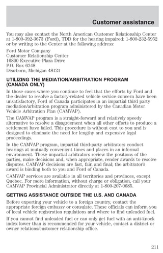 Customer assistance 
You may also contact the North American Customer Relationship Center 
at 1-800-392-3673 (Ford), TDD for the hearing impaired: 1-800-232-5952 
or by writing to the Center at the following address: 
Ford Motor Company 
Customer Relationship Center 
16800 Executive Plaza Drive 
P.O. Box 6248 
Dearborn, Michigan 48121 
UTILIZING THE MEDIATION/ARBITRATION PROGRAM 
(CANADA ONLY) 
In those cases where you continue to feel that the efforts by Ford and 
the dealer to resolve a factory-related vehicle service concern have been 
unsatisfactory, Ford of Canada participates in an impartial third party 
mediation/arbitration program administered by the Canadian Motor 
Vehicle Arbitration Plan (CAMVAP). 
The CAMVAP program is a straight-forward and relatively speedy 
alternative to resolve a disagreement when all other efforts to produce a 
settlement have failed. This procedure is without cost to you and is 
designed to eliminate the need for lengthy and expensive legal 
proceedings. 
In the CAMVAP program, impartial third-party arbitrators conduct 
hearings at mutually convenient times and places in an informal 
environment. These impartial arbitrators review the positions of the 
parties, make decisions and, when appropriate, render awards to resolve 
disputes. CAMVAP decisions are fast, fair, and final; the arbitrator’s 
award is binding both to you and Ford of Canada. 
CAMVAP services are available in all territories and provinces, except 
Quebec. For more information, without charge or obligation, call your 
CAMVAP Provincial Administrator directly at 1-800-207-0685. 
GETTING ASSISTANCE OUTSIDE THE U.S. AND CANADA 
Before exporting your vehicle to a foreign country, contact the 
appropriate foreign embassy or consulate. These officials can inform you 
of local vehicle registration regulations and where to find unleaded fuel. 
If you cannot find unleaded fuel or can only get fuel with an anti-knock 
index lower than is recommended for your vehicle, contact a district or 
owner relations/customer relationship office. 
211 
 