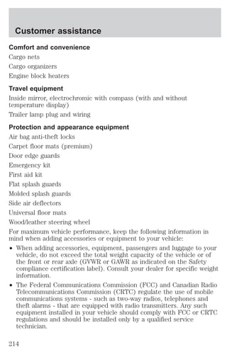 Customer assistance 
Comfort and convenience 
Cargo nets 
Cargo organizers 
Engine block heaters 
Travel equipment 
Inside mirror, electrochromic with compass (with and without 
temperature display) 
Trailer lamp plug and wiring 
Protection and appearance equipment 
Air bag anti-theft locks 
Carpet floor mats (premium) 
Door edge guards 
Emergency kit 
First aid kit 
Flat splash guards 
Molded splash guards 
Side air deflectors 
Universal floor mats 
Wood/leather steering wheel 
For maximum vehicle performance, keep the following information in 
mind when adding accessories or equipment to your vehicle: 
² When adding accessories, equipment, passengers and luggage to your 
vehicle, do not exceed the total weight capacity of the vehicle or of 
the front or rear axle (GVWR or GAWR as indicated on the Safety 
compliance certification label). Consult your dealer for specific weight 
information. 
² The Federal Communications Commission (FCC) and Canadian Radio 
Telecommunications Commission (CRTC) regulate the use of mobile 
communications systems - such as two-way radios, telephones and 
theft alarms - that are equipped with radio transmitters. Any such 
equipment installed in your vehicle should comply with FCC or CRTC 
regulations and should be installed only by a qualified service 
technician. 
214 
 