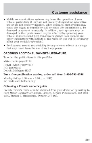 Customer assistance 
² Mobile communications systems may harm the operation of your 
vehicle, particularly if they are not properly designed for automotive 
use or are not properly installed. When operated, such systems may 
cause the engine to stumble or stall or cause the transmission to be 
damaged or operate improperly. In addition, such systems may be 
damaged or their performance may be affected by operating your 
vehicle. (Citizens band [CB] transceivers, garage door openers and 
other transmitters with outputs of five watts or less will not ordinarily 
affect your vehicle’s operation.) 
² Ford cannot assume responsibility for any adverse effects or damage 
that may result from the use of such equipment. 
ORDERING ADDITIONAL OWNER’S LITERATURE 
To order the publications in this portfolio: 
Make checks payable to: 
HELM, INCORPORATED 
P.O. Box 07150 
Detroit, Michigan 48207 
For a free publication catalog, order toll free: 1-800-782-4356 
Monday-Friday 8:00 a.m. - 6:00 p.m. EST, 
for credit card holders only 
Obtaining a French owner’s guide 
French Owner’s Guides can be obtained from your dealer or by writing to 
Ford Motor Company of Canada, Limited, Service Publications, P.O. Box 
1580, Station B, Mississauga, Ontario L4Y 4G3. 
215 
 