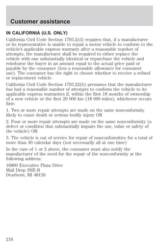 Customer assistance 
IN CALIFORNIA (U.S. ONLY) 
California Civil Code Section 1793.2(d) requires that, if a manufacturer 
or its representative is unable to repair a motor vehicle to conform to the 
vehicle’s applicable express warranty after a reasonable number of 
attempts, the manufacturer shall be required to either replace the 
vehicle with one substantially identical or repurchase the vehicle and 
reimburse the buyer in an amount equal to the actual price paid or 
payable by the consumer (less a reasonable allowance for consumer 
use). The consumer has the right to choose whether to receive a refund 
or replacement vehicle. 
California Civil Code Section 1793.22(b) presumes that the manufacturer 
has had a reasonable number of attempts to conform the vehicle to its 
applicable express warranties if, within the first 18 months of ownership 
of a new vehicle or the first 29 000 km (18 000 miles), whichever occurs 
first: 
1. Two or more repair attempts are made on the same nonconformity 
likely to cause death or serious bodily injury OR 
2. Four or more repair attempts are made on the same nonconformity (a 
defect or condition that substantially impairs the use, value or safety of 
the vehicle) OR 
3. The vehicle is out of service for repair of nonconformities for a total of 
more than 30 calendar days (not necessarily all at one time) 
In the case of 1 or 2 above, the consumer must also notify the 
manufacturer of the need for the repair of the nonconformity at the 
following address: 
16800 Executive Plaza Drive 
Mail Drop 3NE-B 
Dearborn, MI 48126 
216 
 