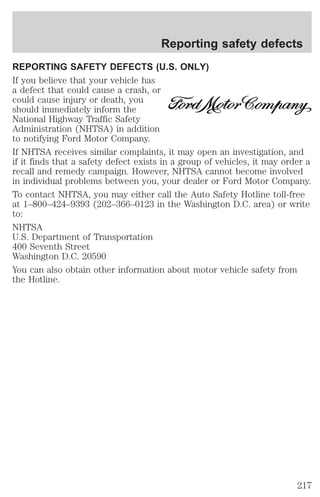 Reporting safety defects 
REPORTING SAFETY DEFECTS (U.S. ONLY) 
If you believe that your vehicle has 
a defect that could cause a crash, or 
could cause injury or death, you 
should immediately inform the 
National Highway Traffic Safety 
Administration (NHTSA) in addition 
to notifying Ford Motor Company. 
If NHTSA receives similar complaints, it may open an investigation, and 
if it finds that a safety defect exists in a group of vehicles, it may order a 
recall and remedy campaign. However, NHTSA cannot become involved 
in individual problems between you, your dealer or Ford Motor Company. 
To contact NHTSA, you may either call the Auto Safety Hotline toll-free 
at 1–800–424–9393 (202–366–0123 in the Washington D.C. area) or write 
to: 
NHTSA 
U.S. Department of Transportation 
400 Seventh Street 
Washington D.C. 20590 
You can also obtain other information about motor vehicle safety from 
the Hotline. 
217 
 