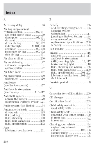 A 
Accessory delay ..........................66 
Air bag supplemental 
restraint system ..................97, 101 
and child safety seats ..............99 
description ........................97, 101 
disposal ....................................104 
driver air bag ....................99, 102 
indicator light .............9, 101, 103 
operation ...........................99, 102 
passenger air bag .............99, 102 
side air bag ..............................101 
Air cleaner filter .......................200 
Air conditioning ..........................27 
automatic temperature 
control system ..........................27 
Air filter, cabin ..........................167 
Air suspension ...........................120 
description ..............................120 
Antifreeze 
(see Engine coolant) ................157 
Anti-lock brake system 
(see Brakes) ......................116–117 
Anti-theft system ........................69 
arming the system ....................70 
disarming a triggered system ..71 
Audio system (see Radio) .........34 
Automatic transaxle .................121 
driving with .............................123 
fluid, adding ............................163 
fluid, checking ........................163 
fluid, refill capacities ..............200 
fluid, specification ..................202 
Axle 
lubricant specifications ..........201 
B 
Battery .......................................165 
acid, treating emergencies .....165 
charging system 
warning light .............................11 
jumping a disabled battery ....144 
maintenance-free ....................165 
replacement, specifications ...200 
servicing ..................................165 
Belt minder .................................93 
Brakes ........................................116 
anti-lock ...........................116–117 
anti-lock brake system 
(ABS) warning light .........10, 117 
brake warning light ..................10 
fluid, checking and adding ....156 
fluid, refill capacities ..............200 
fluid, specifications .........201–202 
lubricant specifications ..201–202 
shift interlock ..........................121 
Break-in period .............................3 
C 
Capacities for refilling fluids ....200 
CD changer .................................44 
Certification Label ....................203 
Child safety restraints ..............104 
child safety belts ....................104 
Child safety seats ......................105 
attaching with tether straps ..109 
in front seat ............................107 
in rear seat ..............................107 
Cleaning your vehicle ...............194 
engine compartment ..............197 
exterior ............................195–196 
exterior lamps .........................196 
instrument cluster lens ..........198 
Index 
218 
 