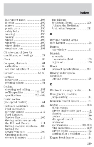 instrument panel ....................198 
interior .....................................199 
mirrors .....................................196 
plastic parts ............................196 
safety belts ..............................199 
washing ....................................195 
waxing .....................................195 
wheels ......................................196 
windows ..................................199 
wiper blades ............................197 
woodtone trim ........................198 
Climate control (see Air 
conditioning or Heating) ............27 
Clock ............................................33 
Compass, electronic ....................61 
calibration .................................62 
set zone adjustment .................61 
Console ..................................68–69 
Controls 
power seat .................................84 
steering column ........................51 
Coolant 
checking and adding ..............157 
refill capacities ................161, 200 
specifications ..................201–202 
Cruise control 
(see Speed control) ....................51 
Customer Assistance ................132 
Ford accessories 
for your vehicle ......................212 
Ford Extended 
Service Plan ............................205 
Getting assistance outside 
the U.S. and Canada ..............211 
Getting roadside assistance ...132 
Getting the 
service you need ....................205 
Ordering additional 
owner’s literature ...................215 
Index 
The Dispute 
Settlement Board ...................208 
Utilizing the Mediation/ 
Arbitration Program ...............211 
D 
Daytime running lamps 
(see Lamps) ................................25 
Defrost 
rear window ..............................33 
Dipstick 
automatic 
transmission fluid ...................163 
engine oil .................................153 
Doors 
lubricant specifications ..........201 
Driving under special 
conditions 
through water .........................126 
E 
Electronic message center .........14 
Emergencies, roadside 
jump-starting ..........................144 
Emission control system ..........184 
Engine ........................................202 
check engine/ 
service engine soon light ...........8 
cleaning ...................................197 
coolant .....................................157 
idle speed control ...................165 
lubrication 
specifications ..................201–202 
refill capacities ........................200 
service points ..........................152 
starting after a collision .........133 
Engine block heater .................114 
219 
 