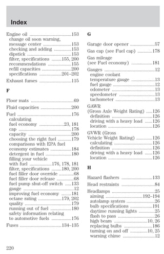Engine oil ..................................153 
change oil soon warning, 
message center .......................153 
checking and adding ..............153 
dipstick ....................................153 
filter, specifications ........155, 200 
recommendations ...................155 
refill capacities ........................200 
specifications ..................201–202 
Exhaust fumes ..........................115 
F 
Floor mats ...................................69 
Fluid capacities .........................200 
Fuel ............................................176 
calculating 
fuel economy ....................23, 181 
cap ...........................................178 
capacity ...................................200 
choosing the right fuel ...........179 
comparisons with EPA fuel 
economy estimates .................184 
detergent in fuel .....................180 
filling your vehicle 
with fuel ..................176, 178, 181 
filter, specifications ........180, 200 
fuel filler door override ............68 
fuel filler door release ..............68 
fuel pump shut-off switch .....133 
gauge .........................................12 
improving fuel economy ........181 
octane rating ...................179, 202 
quality ......................................179 
running out of fuel .................180 
safety information relating 
to automotive fuels ................176 
Fuses ..................................134–135 
G 
Garage door opener ....................57 
Gas cap (see Fuel cap) ............178 
Gas mileage 
(see Fuel economy) .................181 
Gauges .........................................12 
engine coolant 
temperature gauge ...................13 
fuel gauge ..................................12 
odometer ...................................13 
speedometer .............................13 
tachometer ................................13 
GAWR 
(Gross Axle Weight Rating) .....126 
definition .................................126 
driving with a heavy load ......126 
location ....................................126 
GVWR (Gross 
Vehicle Weight Rating) .............126 
calculating ...............................126 
definition .................................126 
driving with a heavy load ......126 
location ....................................126 
H 
Hazard flashers .........................133 
Head restraints ...........................84 
Headlamps ...................................25 
aiming ..............................192–194 
autolamp system .......................26 
bulb specifications ..................191 
daytime running lights .............25 
flash to pass ..............................26 
high beam ...........................10, 26 
replacing bulbs .......................186 
turning on and off ..............10, 25 
warning chime ..........................12 
Index 
220 
 