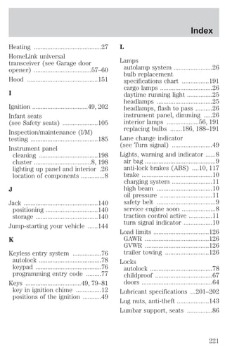 Heating ........................................27 
HomeLink universal 
transceiver (see Garage door 
opener) ..................................57–60 
Hood ..........................................151 
I 
Ignition .................................49, 202 
Infant seats 
(see Safety seats) .....................105 
Inspection/maintenance (I/M) 
testing ........................................185 
Instrument panel 
cleaning ...................................198 
cluster ..................................8, 198 
lighting up panel and interior .26 
location of components ..............8 
J 
Jack ............................................140 
positioning ...............................140 
storage .....................................140 
Jump-starting your vehicle ......144 
K 
Keyless entry system .................76 
autolock .....................................78 
keypad .......................................76 
programming entry code .........77 
Keys .................................49, 79–81 
key in ignition chime ...............12 
positions of the ignition ...........49 
Index 
L 
Lamps 
autolamp system .......................26 
bulb replacement 
specifications chart ................191 
cargo lamps ...............................26 
daytime running light ...............25 
headlamps .................................25 
headlamps, flash to pass ..........26 
instrument panel, dimming .....26 
interior lamps ...................56, 191 
replacing bulbs .......186, 188–191 
Lane change indicator 
(see Turn signal) ........................49 
Lights, warning and indicator ......8 
air bag ..........................................9 
anti-lock brakes (ABS) ....10, 117 
brake ..........................................10 
charging system ........................11 
high beam .................................10 
oil pressure ...............................11 
safety belt ...................................9 
service engine soon ....................8 
traction control active ..............11 
turn signal indicator .................10 
Load limits .................................126 
GAWR ......................................126 
GVWR ......................................126 
trailer towing ..........................126 
Locks 
autolock .....................................78 
childproof ..................................67 
doors ..........................................64 
Lubricant specifications ...201–202 
Lug nuts, anti-theft ...................143 
Lumbar support, seats ...............86 
221 
 