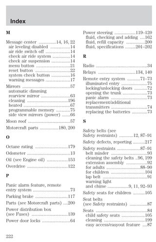 M 
Message center ...............14, 16, 22 
air leveling disabled .................14 
air ride switch off .....................14 
check air ride system ...............14 
check air suspension ................14 
menu button .............................21 
reset button ..............................22 
system check button ................16 
warning messages .....................17 
Mirrors .........................................57 
automatic dimming 
rearview mirror .........................63 
cleaning ...................................196 
heated ........................................67 
programmable memory ............75 
side view mirrors (power) .......66 
Moon roof ....................................57 
Motorcraft parts ................180, 200 
O 
Octane rating ............................179 
Odometer .....................................13 
Oil (see Engine oil) ..................153 
Overdrive ...................................122 
P 
Panic alarm feature, remote 
entry system ................................73 
Parking brake ............................117 
Parts (see Motorcraft parts) ....200 
Power distribution box 
(see Fuses) ...............................139 
Power door locks ........................64 
Power steering ..................119–120 
fluid, checking and adding ....162 
fluid, refill capacity ................200 
fluid, specifications .........201–202 
R 
Radio ............................................34 
Relays ................................134, 140 
Remote entry system ...........71–73 
illuminated entry ......................75 
locking/unlocking doors ...........72 
opening the trunk .....................73 
panic alarm ...............................73 
replacement/additional 
transmitters ...............................74 
replacing the batteries .............73 
S 
Safety belts (see 
Safety restraints) ............12, 87–91 
Safety defects, reporting ..........217 
Safety restraints ....................87–91 
belt minder ...............................93 
cleaning the safety belts ..96, 199 
extension assembly ..................92 
for adults .............................88–90 
for children .............................104 
lap belt ......................................91 
warning light 
and chime ..................9, 11, 92–93 
Safety seats for children ..........105 
Seat belts 
(see Safety restraints) ...............87 
Seats ............................................84 
child safety seats ....................105 
cleaning ...................................199 
easy access/easyout feature ....87 
Index 
222 
 