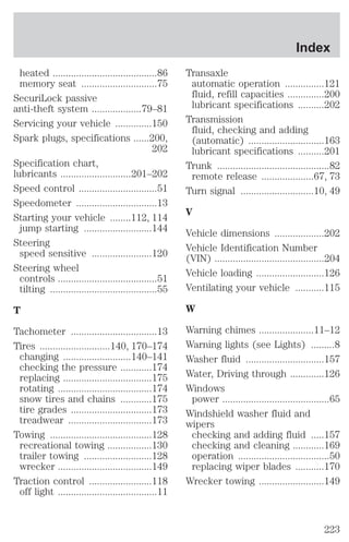 heated ........................................86 
memory seat .............................75 
SecuriLock passive 
anti-theft system ...................79–81 
Servicing your vehicle ..............150 
Spark plugs, specifications ......200, 
202 
Specification chart, 
lubricants ...........................201–202 
Speed control ..............................51 
Speedometer ...............................13 
Starting your vehicle ........112, 114 
jump starting ..........................144 
Steering 
speed sensitive .......................120 
Steering wheel 
controls ......................................51 
tilting .........................................55 
T 
Tachometer .................................13 
Tires ...........................140, 170–174 
changing ..........................140–141 
checking the pressure ............174 
replacing ..................................175 
rotating ....................................174 
snow tires and chains ............175 
tire grades ...............................173 
treadwear ................................173 
Towing .......................................128 
recreational towing .................130 
trailer towing ..........................128 
wrecker ....................................149 
Traction control ........................118 
off light ......................................11 
Index 
Transaxle 
automatic operation ...............121 
fluid, refill capacities ..............200 
lubricant specifications ..........202 
Transmission 
fluid, checking and adding 
(automatic) .............................163 
lubricant specifications ..........201 
Trunk ...........................................82 
remote release ....................67, 73 
Turn signal ............................10, 49 
V 
Vehicle dimensions ...................202 
Vehicle Identification Number 
(VIN) ..........................................204 
Vehicle loading ..........................126 
Ventilating your vehicle ...........115 
W 
Warning chimes .....................11–12 
Warning lights (see Lights) .........8 
Washer fluid ..............................157 
Water, Driving through .............126 
Windows 
power .........................................65 
Windshield washer fluid and 
wipers 
checking and adding fluid .....157 
checking and cleaning ............169 
operation ...................................50 
replacing wiper blades ...........170 
Wrecker towing .........................149 
223 
 
