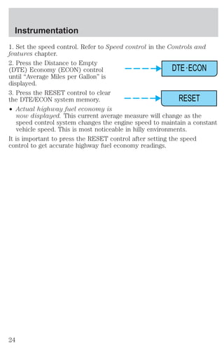 Instrumentation 
1. Set the speed control. Refer to Speed control in the Controls and 
features chapter. 
2. Press the Distance to Empty 
(DTE) Economy (ECON) control 
until “Average Miles per Gallon” is 
displayed. 
3. Press the RESET control to clear 
the DTE/ECON system memory. 
² Actual highway fuel economy is 
DTE ECON 
RESET 
now displayed. This current average measure will change as the 
speed control system changes the engine speed to maintain a constant 
vehicle speed. This is most noticeable in hilly environments. 
It is important to press the RESET control after setting the speed 
control to get accurate highway fuel economy readings. 
24 
 