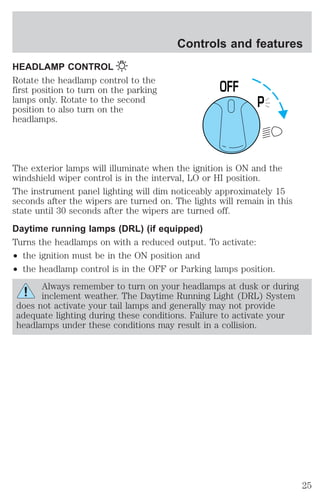 HEADLAMP CONTROL 
Rotate the headlamp control to the 
first position to turn on the parking 
lamps only. Rotate to the second 
position to also turn on the 
headlamps. 
Controls and features 
P 
0FF 
The exterior lamps will illuminate when the ignition is ON and the 
windshield wiper control is in the interval, LO or HI position. 
The instrument panel lighting will dim noticeably approximately 15 
seconds after the wipers are turned on. The lights will remain in this 
state until 30 seconds after the wipers are turned off. 
Daytime running lamps (DRL) (if equipped) 
Turns the headlamps on with a reduced output. To activate: 
² the ignition must be in the ON position and 
² the headlamp control is in the OFF or Parking lamps position. 
Always remember to turn on your headlamps at dusk or during 
inclement weather. The Daytime Running Light (DRL) System 
does not activate your tail lamps and generally may not provide 
adequate lighting during these conditions. Failure to activate your 
headlamps under these conditions may result in a collision. 
25 
 