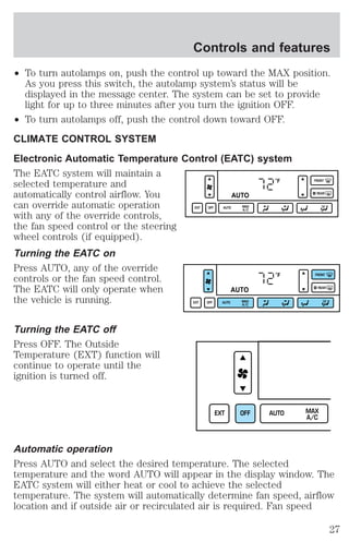 Controls and features 
² To turn autolamps on, push the control up toward the MAX position. 
As you press this switch, the autolamp system’s status will be 
displayed in the message center. The system can be set to provide 
light for up to three minutes after you turn the ignition OFF. 
² To turn autolamps off, push the control down toward OFF. 
CLIMATE CONTROL SYSTEM 
Electronic Automatic Temperature Control (EATC) system 
The EATC system will maintain a 
selected temperature and 
automatically control airflow. You 
can override automatic operation 
with any of the override controls, 
the fan speed control or the steering 
wheel controls (if equipped). 
Turning the EATC on 
Press AUTO, any of the override 
controls or the fan speed control. 
The EATC will only operate when 
the vehicle is running. 
Turning the EATC off 
Press OFF. The Outside 
Temperature (EXT) function will 
continue to operate until the 
ignition is turned off. 
°F 
AUTO 
EXT OFF AUTO MAX 
A/C 
FRONT 
REAR 
°F 
AUTO 
EXT OFF AUTO MAX 
A/C 
FRONT 
REAR 
EXT OFF AUTO MAX 
A/C 
Automatic operation 
Press AUTO and select the desired temperature. The selected 
temperature and the word AUTO will appear in the display window. The 
EATC system will either heat or cool to achieve the selected 
temperature. The system will automatically determine fan speed, airflow 
location and if outside air or recirculated air is required. Fan speed 
27 
 
