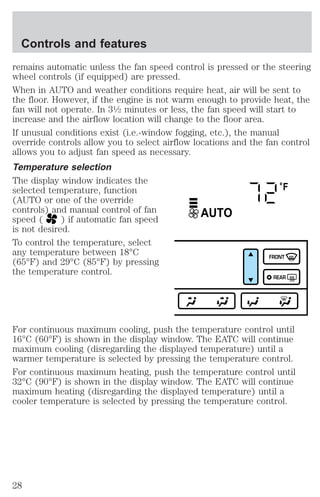 Controls and features 
remains automatic unless the fan speed control is pressed or the steering 
wheel controls (if equipped) are pressed. 
When in AUTO and weather conditions require heat, air will be sent to 
the floor. However, if the engine is not warm enough to provide heat, the 
fan will not operate. In 31⁄2 minutes or less, the fan speed will start to 
increase and the airflow location will change to the floor area. 
If unusual conditions exist (i.e.-window fogging, etc.), the manual 
override controls allow you to select airflow locations and the fan control 
allows you to adjust fan speed as necessary. 
Temperature selection 
The display window indicates the 
selected temperature, function 
°F 
(AUTO or one of the override 
controls) and manual control of fan 
AUTO 
speed ( ) if automatic fan speed 
is not desired. 
To control the temperature, select 
any temperature between 18°C 
(65°F) and 29°C (85°F) by pressing 
FRONT 
the temperature control. 
REAR 
For continuous maximum cooling, push the temperature control until 
16°C (60°F) is shown in the display window. The EATC will continue 
maximum cooling (disregarding the displayed temperature) until a 
warmer temperature is selected by pressing the temperature control. 
For continuous maximum heating, push the temperature control until 
32°C (90°F) is shown in the display window. The EATC will continue 
maximum heating (disregarding the displayed temperature) until a 
cooler temperature is selected by pressing the temperature control. 
28 
 