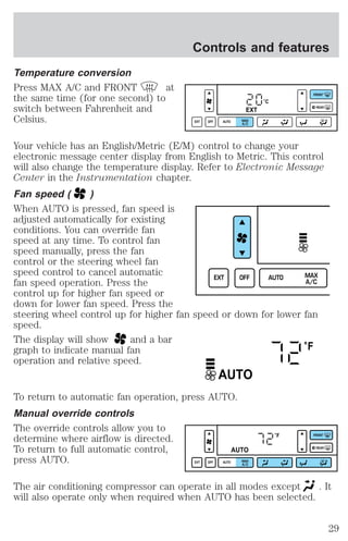 Temperature conversion 
Press MAX A/C and FRONT at 
the same time (for one second) to 
switch between Fahrenheit and 
Celsius. 
Controls and features 
°C 
EXT 
EXT OFF AUTO MAX 
A/C 
FRONT 
REAR 
Your vehicle has an English/Metric (E/M) control to change your 
electronic message center display from English to Metric. This control 
will also change the temperature display. Refer to Electronic Message 
Center in the Instrumentation chapter. 
Fan speed ( ) 
When AUTO is pressed, fan speed is 
adjusted automatically for existing 
conditions. You can override fan 
speed at any time. To control fan 
speed manually, press the fan 
control or the steering wheel fan 
speed control to cancel automatic 
EXT OFF AUTO MAX 
fan speed operation. Press the 
control up for higher fan speed or 
down for lower fan speed. Press the 
steering wheel control up for higher fan speed or down for lower fan 
speed. 
The display will show and a bar 
graph to indicate manual fan 
operation and relative speed. 
AUTO 
To return to automatic fan operation, press AUTO. 
Manual override controls 
The override controls allow you to 
determine where airflow is directed. 
To return to full automatic control, 
press AUTO. 
A/C 
°F 
°F 
AUTO 
EXT OFF AUTO MAX 
A/C 
FRONT 
REAR 
The air conditioning compressor can operate in all modes except . It 
will also operate only when required when AUTO has been selected. 
29 
 