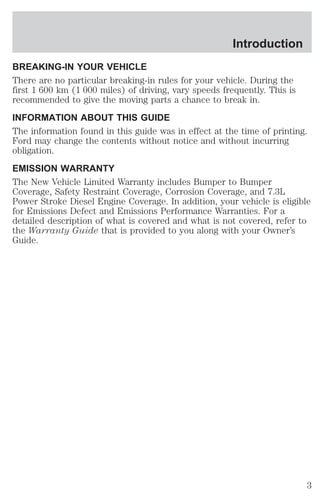 Introduction 
BREAKING-IN YOUR VEHICLE 
There are no particular breaking-in rules for your vehicle. During the 
first 1 600 km (1 000 miles) of driving, vary speeds frequently. This is 
recommended to give the moving parts a chance to break in. 
INFORMATION ABOUT THIS GUIDE 
The information found in this guide was in effect at the time of printing. 
Ford may change the contents without notice and without incurring 
obligation. 
EMISSION WARRANTY 
The New Vehicle Limited Warranty includes Bumper to Bumper 
Coverage, Safety Restraint Coverage, Corrosion Coverage, and 7.3L 
Power Stroke Diesel Engine Coverage. In addition, your vehicle is eligible 
for Emissions Defect and Emissions Performance Warranties. For a 
detailed description of what is covered and what is not covered, refer to 
the Warranty Guide that is provided to you along with your Owner’s 
Guide. 
3 
 