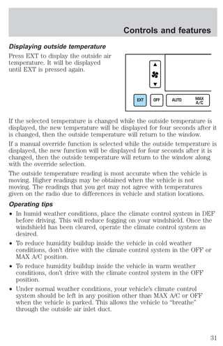 Displaying outside temperature 
Press EXT to display the outside air 
temperature. It will be displayed 
until EXT is pressed again. 
Controls and features 
EXT OFF AUTO MAX 
A/C 
If the selected temperature is changed while the outside temperature is 
displayed, the new temperature will be displayed for four seconds after it 
is changed, then the outside temperature will return to the window. 
If a manual override function is selected while the outside temperature is 
displayed, the new function will be displayed for four seconds after it is 
changed, then the outside temperature will return to the window along 
with the override selection. 
The outside temperature reading is most accurate when the vehicle is 
moving. Higher readings may be obtained when the vehicle is not 
moving. The readings that you get may not agree with temperatures 
given on the radio due to differences in vehicle and station locations. 
Operating tips 
² In humid weather conditions, place the climate control system in DEF 
before driving. This will reduce fogging on your windshield. Once the 
windshield has been cleared, operate the climate control system as 
desired. 
² To reduce humidity buildup inside the vehicle in cold weather 
conditions, don’t drive with the climate control system in the OFF or 
MAX A/C position. 
² To reduce humidity buildup inside the vehicle in warm weather 
conditions, don’t drive with the climate control system in the OFF 
position. 
² Under normal weather conditions, your vehicle’s climate control 
system should be left in any position other than MAX A/C or OFF 
when the vehicle is parked. This allows the vehicle to “breathe” 
through the outside air inlet duct. 
31 
 