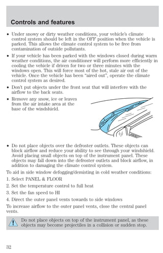 Controls and features 
² Under snowy or dirty weather conditions, your vehicle’s climate 
control system should be left in the OFF position when the vehicle is 
parked. This allows the climate control system to be free from 
contamination of outside pollutants. 
² If your vehicle has been parked with the windows closed during warm 
weather conditions, the air conditioner will perform more efficiently in 
cooling the vehicle if driven for two or three minutes with the 
windows open. This will force most of the hot, stale air out of the 
vehicle. Once the vehicle has been “aired out”, operate the climate 
control system as desired. 
² Don’t put objects under the front seat that will interfere with the 
airflow to the back seats. 
² Remove any snow, ice or leaves 
from the air intake area at the 
base of the windshield. 
² Do not place objects over the defroster outlets. These objects can 
block airflow and reduce your ability to see through your windshield. 
Avoid placing small objects on top of the instrument panel. These 
objects may fall down into the defroster outlets and block airflow, in 
addition to damaging the climate control system. 
To aid in side window defogging/demisting in cold weather conditions: 
1. Select PANEL & FLOOR 
2. Set the temperature control to full heat 
3. Set the fan speed to HI 
4. Direct the outer panel vents towards to side windows 
To increase airflow to the outer panel vents, close the central panel 
vents. 
Do not place objects on top of the instrument panel, as these 
objects may become projectiles in a collision or sudden stop. 
32 
 