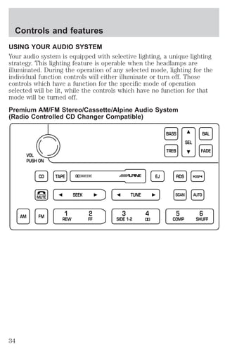 Controls and features 
USING YOUR AUDIO SYSTEM 
Your audio system is equipped with selective lighting, a unique lighting 
strategy. This lighting feature is operable when the headlamps are 
illuminated. During the operation of any selected mode, lighting for the 
individual function controls will either illuminate or turn off. Those 
controls which have a function for the specific mode of operation 
selected will be lit, while the controls which have no function for that 
mode will be turned off. 
Premium AM/FM Stereo/Cassette/Alpine Audio System 
(Radio Controlled CD Changer Compatible) 
VOL 
PUSH ON 
CD 
BASS 
TREB 
TAPE EJ RDS 
SEEK 
MUTE 
SEL 
BAL 
FADE 
DSP 
SCAN AUTO 
TUNE 
FM 1 2 3 4 5 6 
AM REW FF SIDE 1-2 COMP SHUFF 
34 
 
