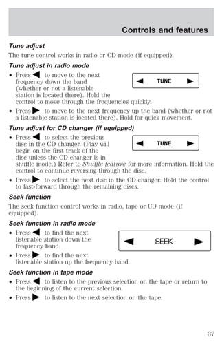 Controls and features 
Tune adjust 
The tune control works in radio or CD mode (if equipped). 
Tune adjust in radio mode 
² Press to move to the next 
frequency down the band 
(whether or not a listenable 
station is located there). Hold the 
control to move through the frequencies quickly. 
TUNE 
² Press to move to the next frequency up the band (whether or not 
a listenable station is located there). Hold for quick movement. 
Tune adjust for CD changer (if equipped) 
² Press to select the previous 
TUNE 
disc in the CD changer. (Play will 
begin on the first track of the 
disc unless the CD changer is in 
shuffle mode.) Refer to Shuffle feature for more information. Hold the 
control to continue reversing through the disc. 
² Press to select the next disc in the CD changer. Hold the control 
to fast-forward through the remaining discs. 
Seek function 
The seek function control works in radio, tape or CD mode (if 
equipped). 
Seek function in radio mode 
² Press to find the next 
listenable station down the 
frequency band. 
² Press to find the next 
SEEK 
listenable station up the frequency band. 
Seek function in tape mode 
² Press to listen to the previous selection on the tape or return to 
the beginning of the current selection. 
² Press to listen to the next selection on the tape. 
37 
 