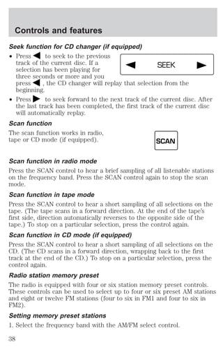Controls and features 
Seek function for CD changer (if equipped) 
² Press to seek to the previous 
track of the current disc. If a 
SEEK 
selection has been playing for 
three seconds or more and you 
press , the CD changer will replay that selection from the 
beginning. 
² Press to seek forward to the next track of the current disc. After 
the last track has been completed, the first track of the current disc 
will automatically replay. 
Scan function 
The scan function works in radio, 
tape or CD mode (if equipped). 
SCAN 
Scan function in radio mode 
Press the SCAN control to hear a brief sampling of all listenable stations 
on the frequency band. Press the SCAN control again to stop the scan 
mode. 
Scan function in tape mode 
Press the SCAN control to hear a short sampling of all selections on the 
tape. (The tape scans in a forward direction. At the end of the tape’s 
first side, direction automatically reverses to the opposite side of the 
tape.) To stop on a particular selection, press the control again. 
Scan function in CD mode (if equipped) 
Press the SCAN control to hear a short sampling of all selections on the 
CD. (The CD scans in a forward direction, wrapping back to the first 
track at the end of the CD.) To stop on a particular selection, press the 
control again. 
Radio station memory preset 
The radio is equipped with four or six station memory preset controls. 
These controls can be used to select up to four or six preset AM stations 
and eight or twelve FM stations (four to six in FM1 and four to six in 
FM2). 
Setting memory preset stations 
1. Select the frequency band with the AM/FM select control. 
38 
 