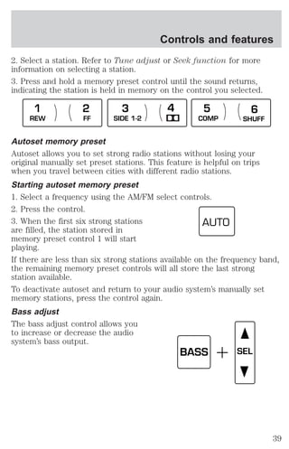 Controls and features 
2. Select a station. Refer to Tune adjust or Seek function for more 
information on selecting a station. 
3. Press and hold a memory preset control until the sound returns, 
indicating the station is held in memory on the control you selected. 
1 2 3 4 5 6 
REW FF SIDE 1-2 COMP SHUFF 
Autoset memory preset 
Autoset allows you to set strong radio stations without losing your 
original manually set preset stations. This feature is helpful on trips 
when you travel between cities with different radio stations. 
Starting autoset memory preset 
1. Select a frequency using the AM/FM select controls. 
2. Press the control. 
3. When the first six strong stations 
AUTO 
are filled, the station stored in 
memory preset control 1 will start 
playing. 
If there are less than six strong stations available on the frequency band, 
the remaining memory preset controls will all store the last strong 
station available. 
To deactivate autoset and return to your audio system’s manually set 
memory stations, press the control again. 
Bass adjust 
The bass adjust control allows you 
to increase or decrease the audio 
system’s bass output. 
BASS SEL 
39 
 